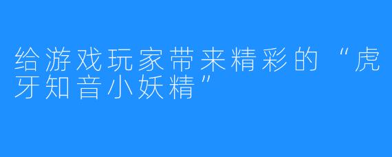 给游戏玩家带来精彩的“虎牙知音小妖精”