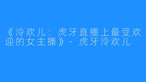 《泠欢儿：虎牙直播上最受欢迎的女主播》-虎牙泠欢儿