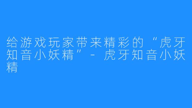 给游戏玩家带来精彩的“虎牙知音小妖精”-虎牙知音小妖精