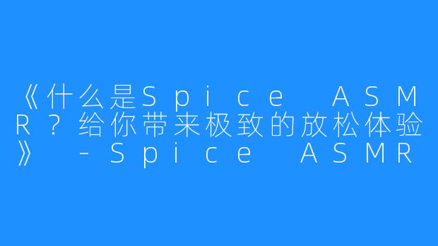 《什么是Spice ASMR？给你带来极致的放松体验》 -Spice ASMR