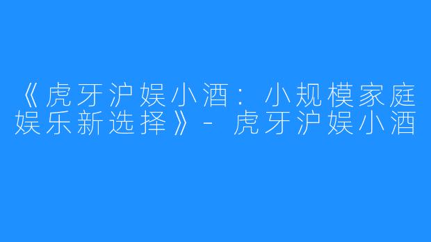 《虎牙沪娱小酒：小规模家庭娱乐新选择》-虎牙沪娱小酒