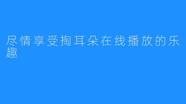 尽情享受掏耳朵在线播放的乐趣