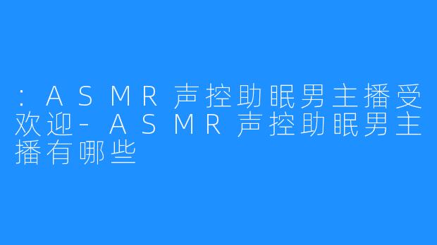 ：ASMR声控助眠男主播受欢迎-ASMR声控助眠男主播有哪些