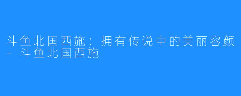 斗鱼北国西施：拥有传说中的美丽容颜-斗鱼北国西施