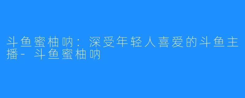 斗鱼蜜柚呐：深受年轻人喜爱的斗鱼主播-斗鱼蜜柚呐