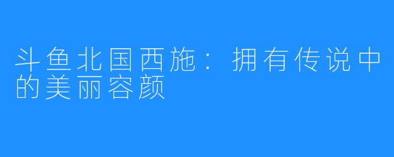 斗鱼北国西施：拥有传说中的美丽容颜