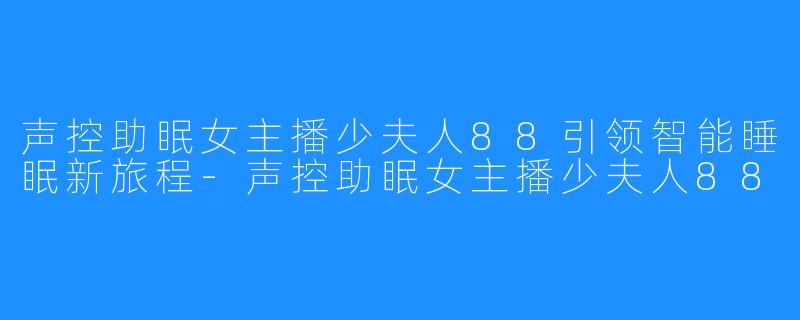 声控助眠女主播少夫人88引领智能睡眠新旅程-声控助眠女主播少夫人88