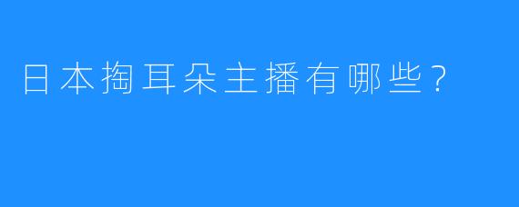 日本掏耳朵主播有哪些？