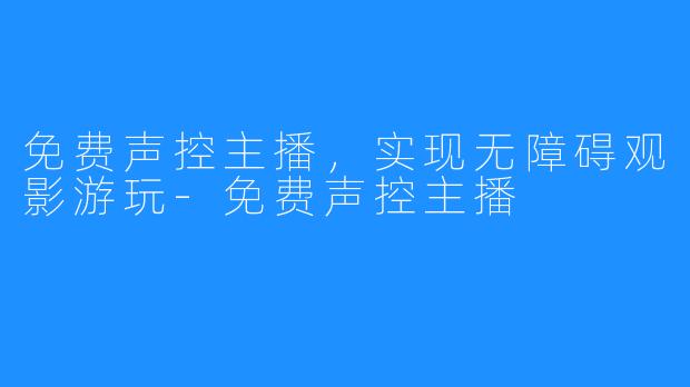 免费声控主播，实现无障碍观影游玩-免费声控主播