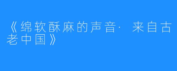 《绵软酥麻的声音·来自古老中国》