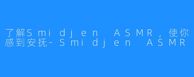 了解Smidjen ASMR，使你感到安抚-Smidjen ASMR