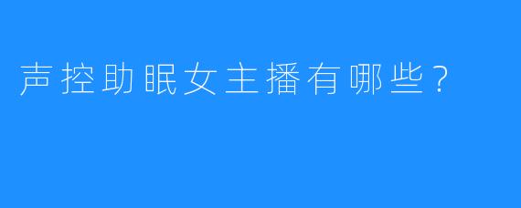 声控助眠女主播有哪些？ 