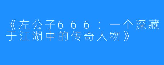 《左公子666：一个深藏于江湖中的传奇人物》