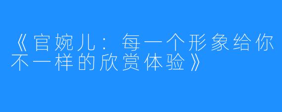 《官婉儿：每一个形象给你不一样的欣赏体验》