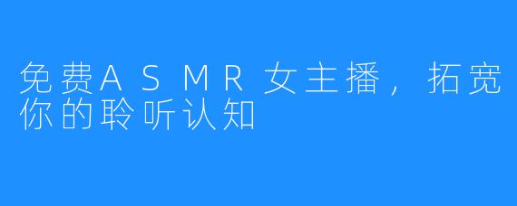 免费ASMR女主播，拓宽你的聆听认知