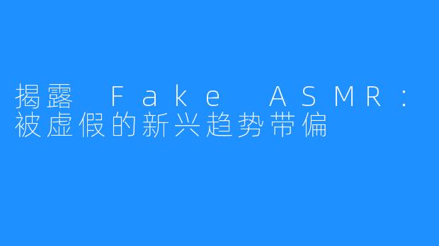 揭露 Fake ASMR：被虚假的新兴趋势带偏