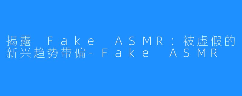 揭露 Fake ASMR：被虚假的新兴趋势带偏-Fake ASMR