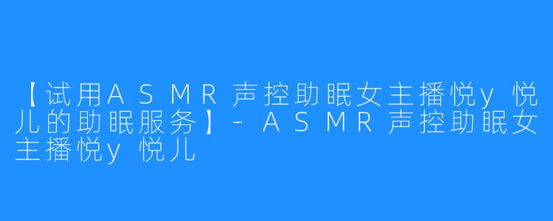 【试用ASMR声控助眠女主播悦y悦儿的助眠服务】-ASMR声控助眠女主播悦y悦儿