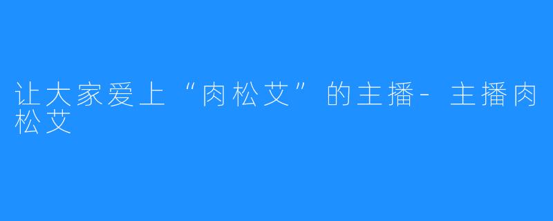 让大家爱上“肉松艾”的主播-主播肉松艾