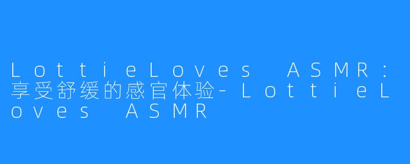 LottieLoves ASMR：享受舒缓的感官体验-LottieLoves ASMR