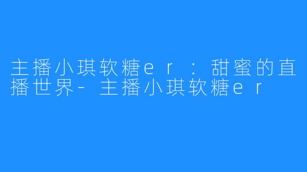 主播小琪软糖er：甜蜜的直播世界-主播小琪软糖er