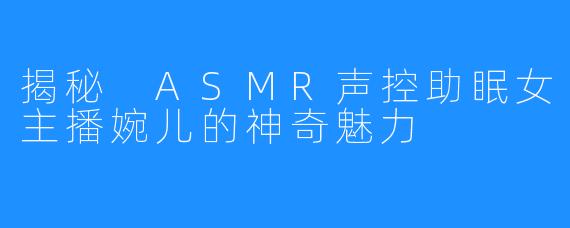 揭秘 ASMR声控助眠女主播婉儿的神奇魅力