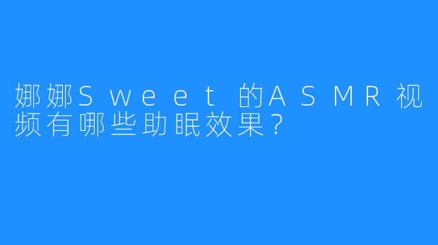 娜娜Sweet的ASMR视频有哪些助眠效果？