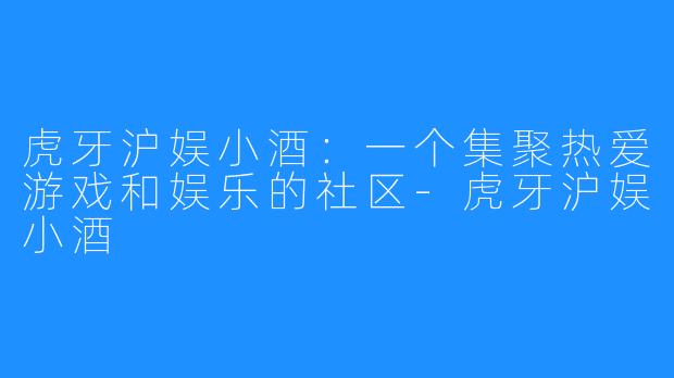 虎牙沪娱小酒：一个集聚热爱游戏和娱乐的社区-虎牙沪娱小酒