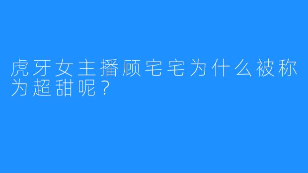 虎牙女主播顾宅宅为什么被称为超甜呢？