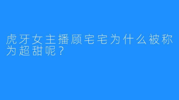 虎牙女主播顾宅宅为什么被称为超甜呢？