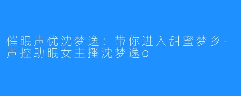 催眠声优沈梦逸：带你进入甜蜜梦乡-声控助眠女主播沈梦逸o