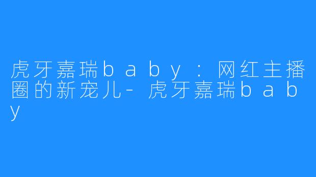虎牙嘉瑞baby：网红主播圈的新宠儿-虎牙嘉瑞baby