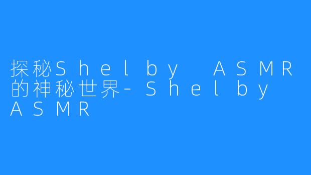 探秘Shelby ASMR的神秘世界-Shelby ASMR