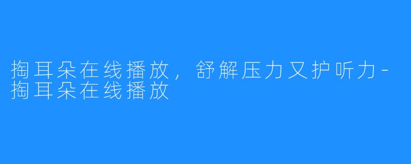 掏耳朵在线播放，舒解压力又护听力-掏耳朵在线播放