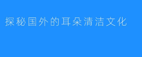 探秘国外的耳朵清洁文化