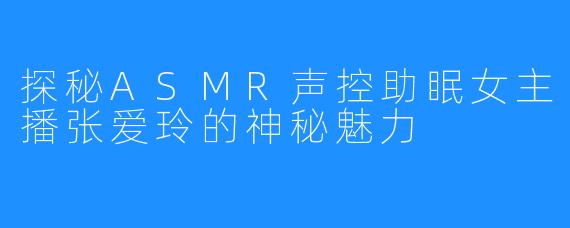 探秘ASMR声控助眠女主播张爱玲的神秘魅力
