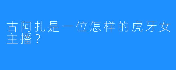 古阿扎是一位怎样的虎牙女主播？