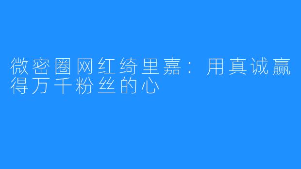 微密圈网红绮里嘉：用真诚赢得万千粉丝的心