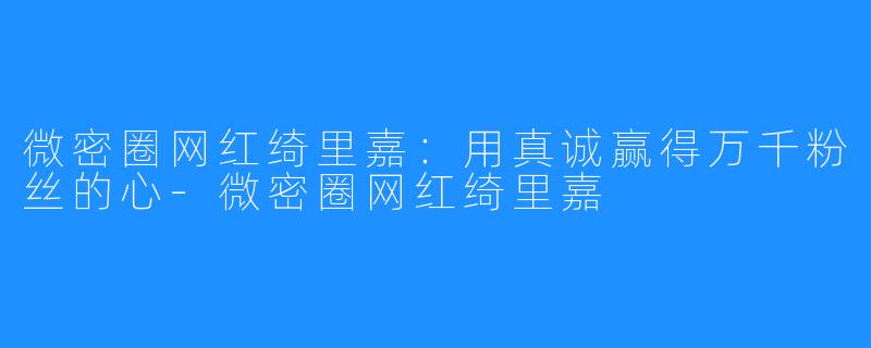 微密圈网红绮里嘉：用真诚赢得万千粉丝的心-微密圈网红绮里嘉