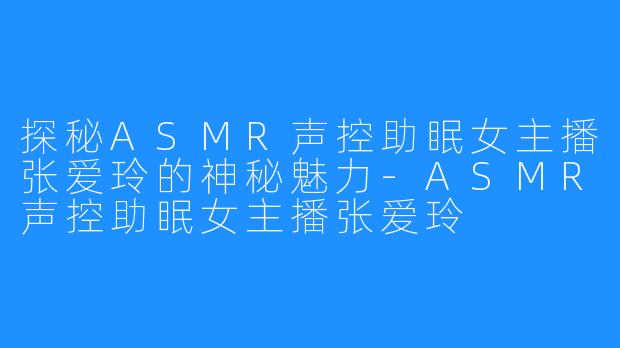 探秘ASMR声控助眠女主播张爱玲的神秘魅力-ASMR声控助眠女主播张爱玲