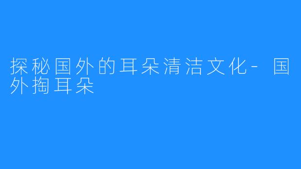 探秘国外的耳朵清洁文化-国外掏耳朵