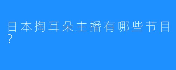 日本掏耳朵主播有哪些节目？