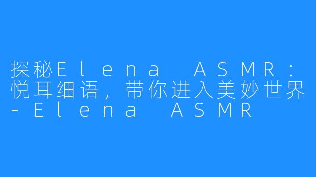 探秘Elena ASMR：悦耳细语，带你进入美妙世界-Elena ASMR