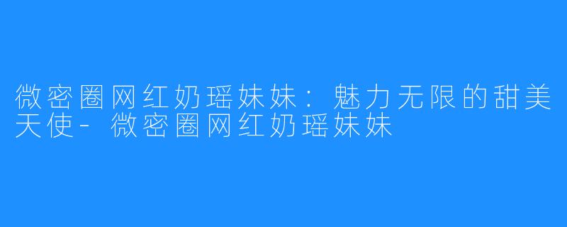 微密圈网红奶瑶妹妹：魅力无限的甜美天使-微密圈网红奶瑶妹妹