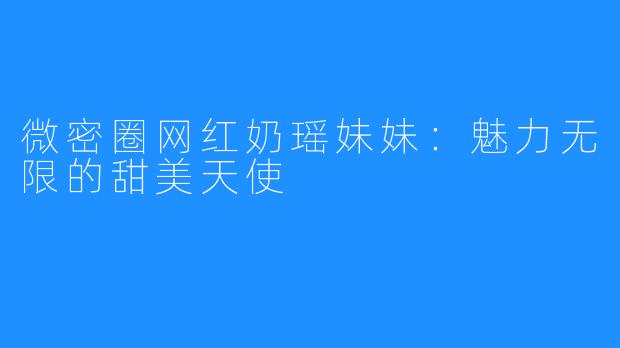 微密圈网红奶瑶妹妹：魅力无限的甜美天使