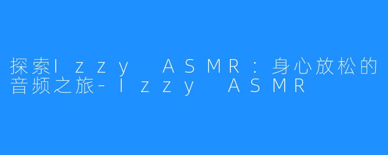 探索Izzy ASMR：身心放松的音频之旅-Izzy ASMR