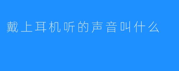 ### 戴上耳机听的声音叫什么