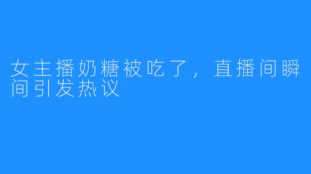 女主播奶糖被吃了，直播间瞬间引发热议