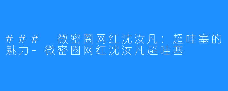 ### 微密圈网红沈汝凡：超哇塞的魅力-微密圈网红沈汝凡超哇塞