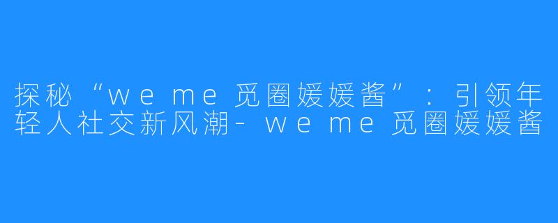 探秘“weme觅圈媛媛酱”：引领年轻人社交新风潮-weme觅圈媛媛酱
